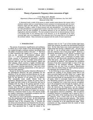 PHYSICAL REVIEW A VOLUME 31, NUMBER 4
Theory of parametric frequency down conversion of light
APRIL 1985
C. K. Hong and L. Mandel
Department ofPhysics and Astronomy, University ofRochester, Rochester, ¹wYork 14627
(Received 16 July 1984)
A theoretical study is made of the process in which incident pump photons that interact with a
nonlinear medium (such as a crystal lacking inversion symmetry) are spontaneously split into lower-
frequency signal and idler photons. The down-converted fields are quantized and described by a
continuum of modes, a subset of which interacts with each photodetector. It is shown that when
two ideal photodetectors are appropriately located so that they receive the conjugate signal and idler
photons, then the joint probability of two-photon detection by the two detectors can equal the
single-photon detection probability. The time correlation between the two detected photons is shown
to be limited either by the resolving time of the detectors, or by the bandwidth of the down-
converted light, and to be independent of the coherence time of the pump field or of the length of
the nonlinear medium. These conclusions are compared with the results of recent experiments.
I. INTRODUCTION
The process of parametric amplification and oscillation,
in which two or more modes of the electromagnetic field
are coupled through a nonlinear medium, has already been
the subject of numerous studies in the past. ' ' The focus
in these treatments has ranged over a variety of topics,
such as the creation of nonclassical photon statis-
tics ' ' ' ' and of squeezed quantum states. ' Of par-
ticular interest is the process of parametric frequency
down conversion, in which an incident pump photon ef-
fectively splits up into two lower-frequency (signal and
idler) photons, which constitute a highly correlated pho-
ton pair. ' This phenomenon was first observed in pho-
ton coincidence counting experiments, ' and more recent
time-resolved correlation measurements of the same pro-
cess have been reported.
Except for the less-than-perfect detection efficiencies of
the photoelectric detectors, the joint probability for the
detection of the two down-converted photons by two ap-
propriately located detectors can be as large as the proba-
bility for the detection of one photon by one detector.
This remarkable result readily follows from the
parametric Hamiltonian that couples the pump mode to
the signal and idler modes in the interaction, and can be
obtained with the help of the general approach of Gra-
ham, ' for example. However, the effect is not nearly so
obvious when the field is treated more realistically by a
multimode expansion, and when the geometry of the non-
linear medium and of the detectors is taken into account.
Moreover, treatments based on just a few discrete modes
are unable to determine a meaningful correlation time for
the two-photon correlation function.
This turns out to be a particularly interesting problem
from the experimental point of view. In their pioneering
experiments, Burnham and %'einberg' found that the
measured value of the correlation time T, between the
two down-converted photons was limited by the time reso-
lution of the electronics, but it was of order or less than 4
nsec. They speculated that T, might be related to the
coherence time (2&&10 ' sec) of the incident light beam,
which was, however, far below the instrumental resolution
limit. On the other hand, more recent experiments with a
single-mode laser having a coherence time & 40 nsec indi-
cate that T, can be several orders of magnitude smaller
than the coherence time of the pump light. However, a
theoretical determination of the photon correlation time
T, requires a more realistic treatment of the down-
conversion problem, with a continuum of modes, rather
than the two- and three-mode calculations that have gen-
erally been given. The one exception to this is the previ-
ous treatment by Mollow, who expressed the correlation
function of the down-converted light in terms of the sus-
ceptibilities of the nonlinear medium. However, that
treatment does not start from an explicit Hamiltonian,
and it does not clearly bring out which physical parame-
ters determine the correlation time T,.
In the following we use a simple model Hamiltonian to
describe the coupling of the incident pump field to the
down-converted signal and idler fields over a region that
coincides with the volume of the nonlinear medium. The
down-converted fields are decomposed into an infinite set
of modes, which is eventually treated as a continuum.
The Heisenberg equations of motion for the field opera-
tors are integrated over a short-time interval correspond-
ing to the propagation time through the medium, and cer-
tain expectatio~ values are calculated. We show that
when the directions, the frequencies, and the detection
time intervals are appropriately chosen, the joint probabil-
ity of two photon detections at two ideal detectors equals
the single-photon detection probability. The two-photon
correlation function is examined, and is found to have a
range of the order of the resolving time of the photoelec-
tric detectors, with a lower limit set by the reciprocal
bandwidth of the down-converted photons. This means
that the time interval between the signal and idler photons
could, in principle, be in the subpicosecond range. These
conclusions are then compared with the results of some
recent experiments.
31 2409
 