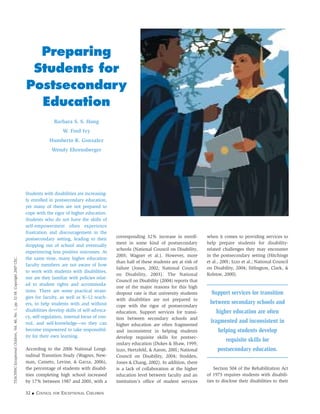 Students with disabilities are increasing-
ly enrolled in postsecondary education,
yet many of them are not prepared to
cope with the rigor of higher education.
Students who do not have the skills of
self-empowerment often experience
frustration and discouragement in the
postsecondary setting, leading to their
dropping out of school and eventually
experiencing less positive outcomes. At
the same time, many higher education
faculty members are not aware of how
to work with students with disabilities,
nor are they familiar with policies relat-
ed to student rights and accommoda-
tions. There are some practical strate-
gies for faculty, as well as K–12 teach-
ers, to help students with and without
disabilities develop skills of self-advoca-
cy, self-regulation, internal locus of con-
trol, and self-knowledge—so they can
become empowered to take responsibil-
ity for their own learning.
According to the 2006 National Longi-
tudinal Transition Study (Wagner, New-
man, Cameto, Levine, & Garza, 2006),
the percentage of students with disabil-
ities completing high school increased
by 17% between 1987 and 2003, with a
corresponding 32% increase in enroll-
ment in some kind of postsecondary
schools (National Council on Disability,
2003; Wagner et al.). However, more
than half of these students are at risk of
failure (Jones, 2002; National Council
on Disability, 2003). The National
Council on Disability (2004) reports that
one of the major reasons for this high
dropout rate is that university students
with disabilities are not prepared to
cope with the rigor of postsecondary
education. Support services for transi-
tion between secondary schools and
higher education are often fragmented
and inconsistent in helping students
develop requisite skills for postsec-
ondary education (Dukes & Shaw, 1999;
Izzo, Hertzfeld, & Aaron, 2001; National
Council on Disability, 2004; Stodden,
Jones & Chang, 2002). In addition, there
is a lack of collaboration at the higher
education level between faculty and an
institution’s office of student services
when it comes to providing services to
help prepare students for disability-
related challenges they may encounter
in the postsecondary setting (Hitchings
et al., 2001; Izzo et al.; National Council
on Disability, 2004; Sitlington, Clark, &
Kolstoe, 2000).
Support services for transition
between secondary schools and
higher education are often
fragmented and inconsistent in
helping students develop
requisite skills for
postsecondary education.
Section 504 of the Rehabilitation Act
of 1973 requires students with disabili-
ties to disclose their disabilities to their
32 ■ COUNCIL FOR EXCEPTIONAL CHILDREN
TEACHINGExceptionalChildren,Vol.40,No.1,pp.32-38.Copyright2007CEC.
Preparing
Students for
Postsecondary
Education
Barbara S. S. Hong
W. Fred Ivy
Humberto R. Gonzalez
Wendy Ehrensberger
 