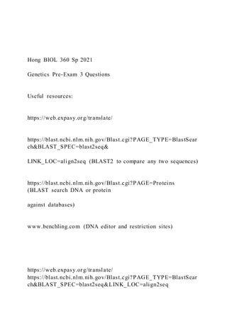Hong BIOL 360 Sp 2021
Genetics Pre-Exam 3 Questions
Useful resources:
https://web.expasy.org/translate/
https://blast.ncbi.nlm.nih.gov/Blast.cgi?PAGE_TYPE=BlastSear
ch&BLAST_SPEC=blast2seq&
LINK_LOC=align2seq (BLAST2 to compare any two sequences)
https://blast.ncbi.nlm.nih.gov/Blast.cgi?PAGE=Proteins
(BLAST search DNA or protein
against databases)
www.benchling.com (DNA editor and restriction sites)
https://web.expasy.org/translate/
https://blast.ncbi.nlm.nih.gov/Blast.cgi?PAGE_TYPE=BlastSear
ch&BLAST_SPEC=blast2seq&LINK_LOC=align2seq
 