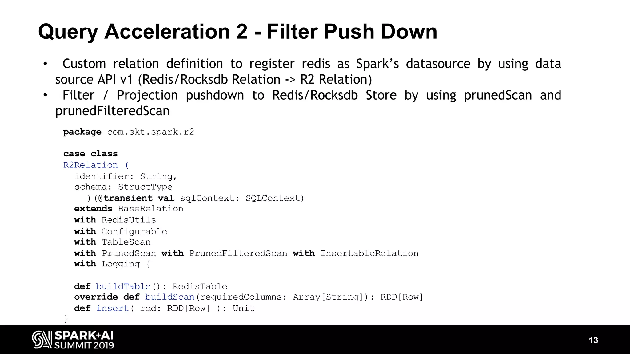 Query Acceleration 2 - Filter Push Down 13 • Custom relation definition to register redis as Spark’s datasource by using data source API v1 (Redis/Rocksdb Relation -> R2 Relation) • Filter / Projection pushdown to Redis/Rocksdb Store by using prunedScan and prunedFilteredScan package com.skt.spark.r2 case class R2Relation ( identifier: String, schema: StructType )(@transient val sqlContext: SQLContext) extends BaseRelation with RedisUtils with Configurable with TableScan with PrunedScan with PrunedFilteredScan with InsertableRelation with Logging { def buildTable(): RedisTable override def buildScan(requiredColumns: Array[String]): RDD[Row] def insert( rdd: RDD[Row] ): Unit } 