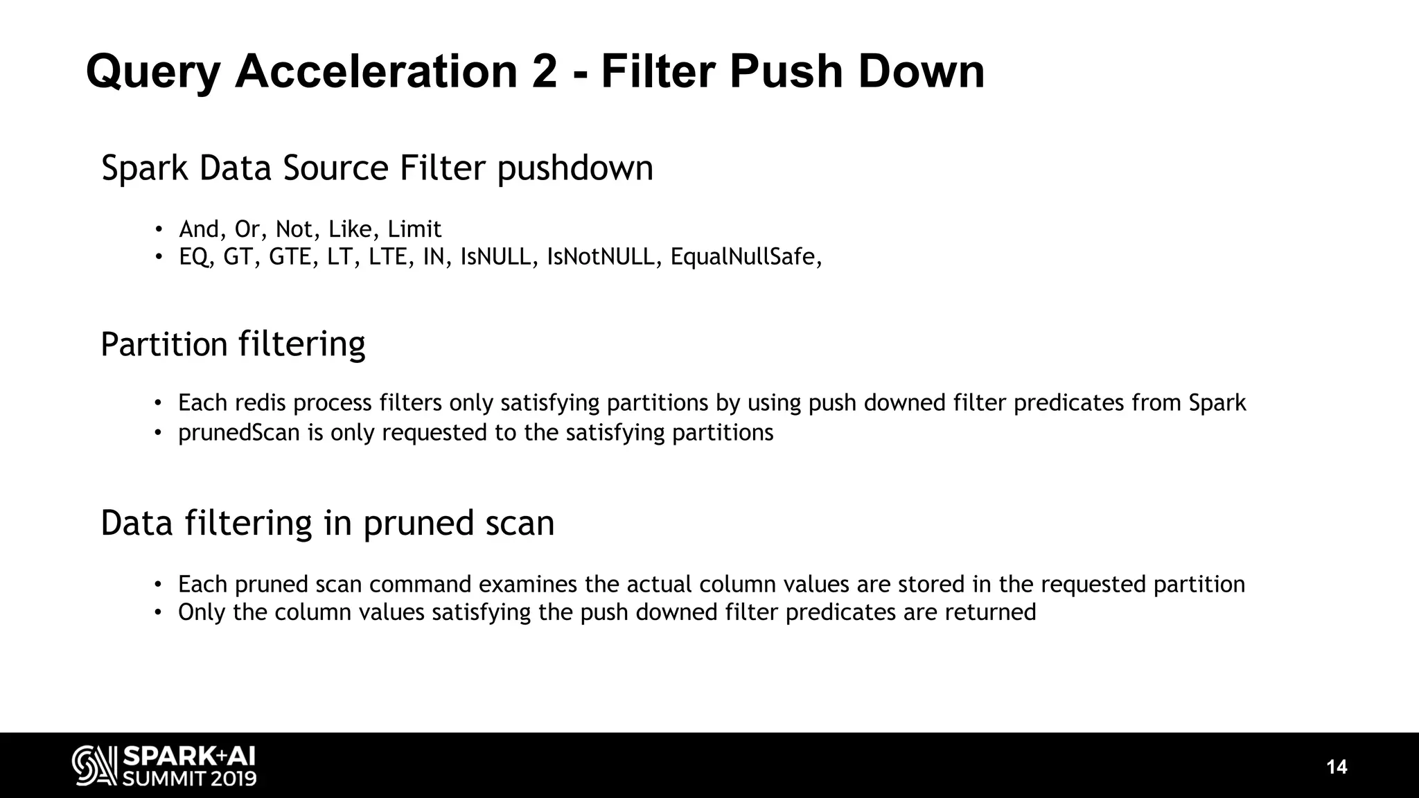 Query Acceleration 2 - Filter Push Down 14 Partition filtering • Each redis process filters only satisfying partitions by using push downed filter predicates from Spark • prunedScan is only requested to the satisfying partitions Data filtering in pruned scan • Each pruned scan command examines the actual column values are stored in the requested partition • Only the column values satisfying the push downed filter predicates are returned Spark Data Source Filter pushdown • And, Or, Not, Like, Limit • EQ, GT, GTE, LT, LTE, IN, IsNULL, IsNotNULL, EqualNullSafe, 