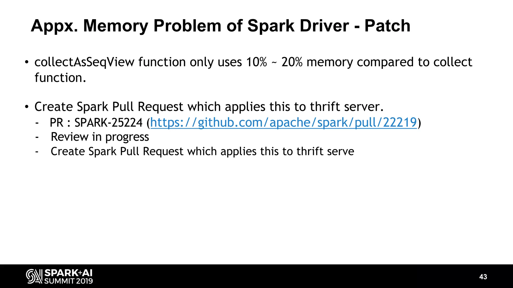 Appx. Memory Problem of Spark Driver - Patch 43 • collectAsSeqView function only uses 10% ~ 20% memory compared to collect function. • Create Spark Pull Request which applies this to thrift server. - PR : SPARK-25224 (https://github.com/apache/spark/pull/22219) - Review in progress - Create Spark Pull Request which applies this to thrift serve 