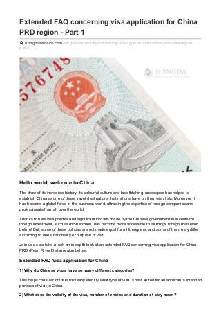 Extended FAQ concerning visa application for China
PRD region - Part 1
hongdaservice.com/blog/extended-faq-concerning-visa-application-for-china-prd-delta-region-
part-1
Hello world, welcome to China
The draw of its incredible history, its colourful culture and breathtaking landscapes has helped to
establish China as one of those travel destinations that millions have on their wish lists. Moreover, it
has become a global force in the business world, attracting the expertise of foreign companies and
professionals from all over the world.
Thanks to new visa policies and significant inroads made by the Chinese government to incentivize
foreign investment, such as in Shenzhen, has become more accessible to all things foreign than ever
before! But, some of these policies are not made equal for all foreigners, and some of them may differ
according to one's nationality or purpose of visit.
Join us as we take a look an in-depth look at an extended FAQ concerning visa application for China
PRD (Pearl River Delta) region below...
Extended FAQ-Visa application for China
1) Why do Chinese visas have so many different categories?
This helps consular officers to clearly identify what type of visa is best suited for an applicant’s intended
purpose of visit to China.
2) What does the validity of the visa, number of entries and duration of stay mean?
 