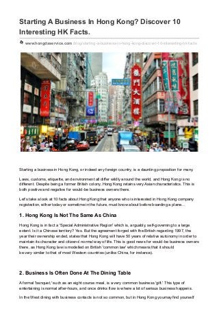Starting A Business In Hong Kong? Discover 10
Interesting HK Facts.
www.hongdaservice.com /blog/starting-a-business-in-hong-kong-discover-10-interesting-hk-facts
Starting a business in Hong Kong, or indeed any foreign country, is a daunting proposition for many.
Laws, customs, etiquette, and environment all differ wildly around the world, and Hong Kong is no
different. Despite being a former British colony, Hong Kong retains very Asian characteristics. This is
both positive and negative for would-be business owners there.
Let's take a look at 10 facts about Hong Kong that anyone who is interested in Hong Kong company
registration, either today or sometime in the future, must know about before boarding a plane...
1. Hong Kong Is Not The Same As China
Hong Kong is in fact a 'Special Administrative Region' which is, arguably, self-governing to a large
extent. Is it a Chinese territory? Yes. But the agreement forged with the British regarding 1997, the
year their ownership ended, states that Hong Kong will have 50 years of relative autonomy in order to
maintain its character and citizens' normal way of life. This is good news for would-be business owners
there, as Hong Kong law is modelled on British 'common law' which means that it should
be very similar to that of most Western countries (unlike China, for instance).
2. Business Is Often Done At The Dining Table
A formal 'banquet,' such as an eight course meal, is a very common business 'gift.' This type of
entertaining is normal after-hours, and once drinks flow is where a lot of serious business happens.
In the West dining with business contacts is not so common, but in Hong Kong youmay find yourself
 