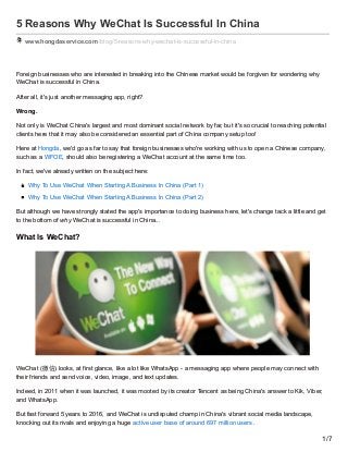 5 Reasons Why WeChat Is Successful In China
www.hongdaservice.com /blog/5-reasons-why-wechat-is-successful-in-china
Foreign businesses who are interested in breaking into the Chinese market would be forgiven for wondering why
WeChat is successful in China.
After all, it's just another messaging app, right?
Wrong.
Not only is WeChat China's largest and most dominant social network by far, but it's so crucial to reaching potential
clients here that it may also be considered an essential part of China company setup too!
Here at Hongda, we'd go as far to say that foreign businesses who're working with us to open a Chinese company,
such as a WFOE, should also be registering a WeChat account at the same time too.
In fact, we've already written on the subject here:
Why To Use WeChat When Starting A Business In China (Part 1)
Why To Use WeChat When Starting A Business In China (Part 2)
But although we have strongly stated the app's importance to doing business here, let's change tack a little and get
to the bottom of why WeChat is successful in China...
What Is WeChat?
WeChat (微信) looks, at first glance, like a lot like WhatsApp - a messaging app where people may connect with
their friends and send voice, video, image, and text updates.
Indeed, in 2011 when it was launched, it was mooted by its creator Tencent as being China's answer to Kik, Viber,
and WhatsApp.
But fast forward 5 years to 2016, and WeChat is undisputed champ in China's vibrant social media landscape,
knocking out its rivals and enjoying a huge active user base of around 697 million users.
1/7
 