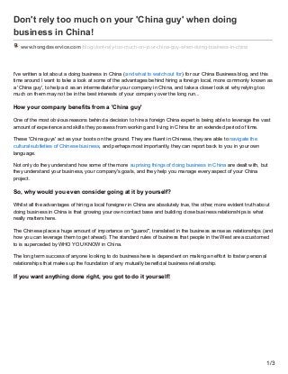 Don't rely too much on your 'China guy' when doing
business in China!
www.hongdaservice.com /blog/dont-rely-too-much-on-your-china-guy-when-doing-business-in-china
I've written a lot about a doing business in China (and what to watch out for) for our China Business blog, and this
time around I want to take a look at some of the advantages behind hiring a foreign local, more commonly known as
a 'China guy', to help act as an intermediate for your company in China, and take a closer look at why relying too
much on them may not be in the best interests of your company over the long run...
How your company benefits from a 'China guy'
One of the most obvious reasons behind a decision to hire a foreign China expert is being able to leverage the vast
amount of experience and skills they possess from working and living in China for an extended period of time.
These 'China guys' act as your boots on the ground. They are fluent in Chinese, they are able to navigate the
cultural subtleties of Chinese business, and perhaps most importantly, they can report back to you in your own
language.
Not only do they understand how some of the more suprising things of doing business in China are dealt with, but
they understand your business, your company's goals, and they help you manage every aspect of your China
project.
So, why would you even consider going at it by yourself?
Whilst all the advantages of hiring a local foreigner in China are absolutely true, the other, more evident truth about
doing business in China is that growing your own contact base and building close business relationships is what
really matters here.
The Chinese place a huge amount of importance on "guanxi", translated in the business sense as relationships (and
how you can leverage them to get ahead). The standard rules of business that people in the West are accustomed
to is superceded by WHO YOU KNOW in China.
The long term success of anyone looking to do business here is dependent on making an effort to foster personal
relationships that makes up the foundation of any mutually beneficial business relationship.
If you want anything done right, you got to do it yourself!
1/3
 