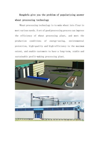Hongdefa give you the problem of popularizing answer
wheat processing technology
Wheat processing technology is to make wheat into flour to
meet various needs. A set of good processing process can improve
the efficiency of wheat processing plant, and meet the
production conditions of energy-saving, environmental
protection, high-quality and high-efficiency to the maximum
extent, and enable customers to have a long-term, stable and
sustainable profit-making processing plant.
 