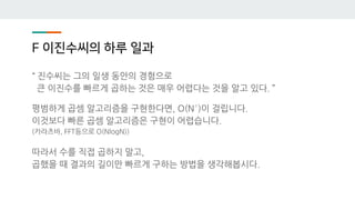 F 이진수씨의 하루 일과
“ 진수씨는 그의 일생 동안의 경험으로
큰 이진수를 빠르게 곱하는 것은 매우 어렵다는 것을 알고 있다. ”
평범하게 곱셈 알고리즘을 구현한다면, O(N²)이 걸립니다.
이것보다 빠른 곱셈 알고리즘은 구현이 어렵습니다.
(카라츠바, FFT등으로 O(NlogN))
따라서 수를 직접 곱하지 말고,
곱했을 때 결과의 길이만 빠르게 구하는 방법을 생각해봅시다.
 