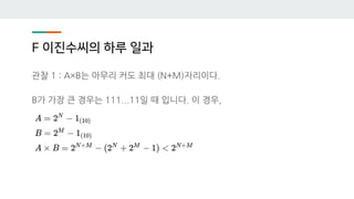 F 이진수씨의 하루 일과
관찰 1 : A×B는 아무리 커도 최대 (N+M)자리이다.
B가 가장 큰 경우는 111...11일 때 입니다. 이 경우,
 