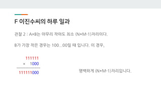 F 이진수씨의 하루 일과
관찰 2 : A×B는 아무리 작아도 최소 (N+M-1)자리이다.
B가 가장 작은 경우는 100...00일 때 입니다. 이 경우,
명백하게 (N+M-1)자리입니다.
111111
× 1000
111111000
 