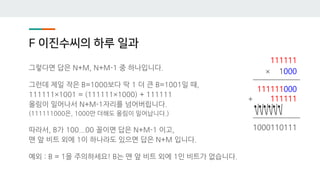 F 이진수씨의 하루 일과
그렇다면 답은 N+M, N+M-1 중 하나입니다.
그런데 제일 작은 B=1000보다 딱 1 더 큰 B=1001일 때,
111111×1001 = (111111×1000) + 111111
올림이 일어나서 N+M-1자리를 넘어버립니다.
(111111000은, 1000만 더해도 올림이 일어납니다.)
따라서, B가 100...00 꼴이면 답은 N+M-1 이고,
맨 앞 비트 외에 1이 하나라도 있으면 답은 N+M 입니다.
예외 : B = 1을 주의하세요! B는 맨 앞 비트 외에 1인 비트가 없습니다.
111111
× 1000
111111000
+ 111111
1000110111
 