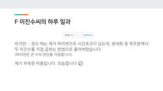 F 이진수씨의 하루 일과
하지만… 검수 때는 제가 파이썬으로 시간초과가 났는데, 본대회 중 학우분께서
두 이진수를 직접 곱하는 방법으로 풀어버렸습니다
(파이썬은 큰 수의 연산을 지원합니다)
제가 부족한 따름입니다. 죄송합니다 😢
 