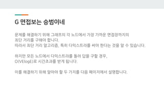 G 면접보는 승범이네
문제를 해결하기 위해 그래프의 각 노드에서 가장 가까운 면접장까지의
최단 거리를 구해야 합니다.
따라서 최단 거리 알고리즘, 특히 다익스트라를 써야 한다는 것을 알 수 있습니다.
하지만 모든 노드에서 다익스트라를 돌려 답을 구할 경우,
O(VElogE)로 시간초과를 받게 됩니다.
이를 해결하기 위해 알아야 할 두 가지를 다음 페이지에서 설명합니다.
 