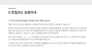 G 면접보는 승범이네
2) 다익스트라 알고리즘은 시작점이 여러 개여도 됩니다.
보통 다익스트라 알고리즘에서 시작점은 하나만 있어야 한다고 생각할 수 있습니다.
하지만 다익스트라의 원리가 ‘현재까지 최단 거리임이 보장된 정점’들의 코스트를 기반으로 ‘아직 보장되지
않은 정점’ 중 코스트가 가장 작은 정점을 확장해나가는 방식인 것을 생각해보면 시작점이 여러 개여도 상
관없다는 것을 알 수 있습니다. 최단 거리임을 보장하기만 한다면요!
여러 개의 시작점 v1, v2, …, vn 이 있을 때 각 점의 최단 거리는 당연히 0일 것이니, 거리를 0으로 설정하
고 시작점 모두를 큐에 넣어 다익스트라를 돌리면 됩니다.
그 결과로 얻는 최단 거리는 어떤 시작점에서 출발했는지는 알 수 없지만, 어쨌든 시작점에서 출발해 임의
의 노드까지 가는 가장 짧은 거리라는 뜻입니다.
 
