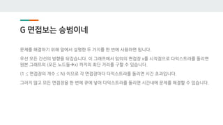 G 면접보는 승범이네
문제를 해결하기 위해 앞에서 설명한 두 가지를 한 번에 사용하면 됩니다.
우선 모든 간선의 방향을 뒤집습니다. 이 그래프에서 임의의 면접장 x를 시작점으로 다익스트라를 돌리면
원본 그래프의 (모든 노드들→x) 까지의 최단 거리를 구할 수 있습니다.
(1 ≤ 면접장의 개수 ≤ N) 이므로 각 면접장마다 다익스트라를 돌리면 시간 초과입니다.
그러지 않고 모든 면접장을 한 번에 큐에 넣어 다익스트라를 돌리면 시간내에 문제를 해결할 수 있습니다.
 