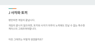 J 사자와 토끼
왠만하면 게임이 끝납니다.
게임이 끝나지 않으려면, 토끼와 사자가 아무리 노력해도 만날 수 없는 특수한
케이스의 그래프여야합니다.
이런 그래프는 어떻게 생겼을까요?
 