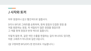 J 사자와 토끼
아무 정점이나 잡고 빨간색으로 칠합시다.
DFS나 BFS로 그래프를 순회하며, 현재 정점과 인접한 정점 중
처음 방문하는 정점, 즉 색칠되지 않은 정점을 찾았으면
그 색을 현재 정점과 반대 색으로 칠합니다.
이렇게 칠한 후, 같은 색인 수풀을 연결하는 길이 하나라도 있다면,
이분 그래프가 아니므로 답은 0입니다.
(잘 구현하면 BFS/DFS 한 번으로도 가능합니다.)
 