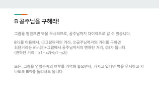 B 공주님을 구해라!
그람을 얻었으면 벽을 무시하므로, 공주님까지 다이렉트로 갈 수 있습니다.
BFS를 이용해서, ①그람까지의 거리, ②공주님까지의 거리를 구하면
최단거리는 min(①+그람에서 공주님까지의 멘하탄 거리, ②)가 됩니다.
(멘하탄 거리 : |x1−x2|+|y1−y2|)
또는, 그람을 얻었는지의 여부를 기억해 놓으면서, 가지고 있다면 벽을 무시하고 지
나도록 BFS를 돌리셔도 됩니다.
 