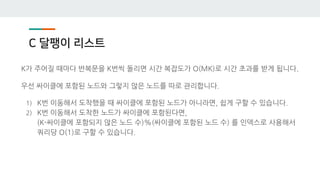 C 달팽이 리스트
K가 주어질 때마다 반복문을 K번씩 돌리면 시간 복잡도가 O(MK)로 시간 초과를 받게 됩니다.
우선 싸이클에 포함된 노드와 그렇지 않은 노드를 따로 관리합니다.
1) K번 이동해서 도착했을 때 싸이클에 포함된 노드가 아니라면, 쉽게 구할 수 있습니다.
2) K번 이동해서 도착한 노드가 싸이클에 포함된다면,
(K-싸이클에 포함되지 않은 노드 수)%(싸이클에 포함된 노드 수) 를 인덱스로 사용해서
쿼리당 O(1)로 구할 수 있습니다.
 