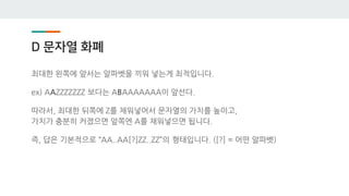 D 문자열 화폐
최대한 왼쪽에 앞서는 알파벳을 끼워 넣는게 최적입니다.
ex) AAZZZZZZZ 보다는 ABAAAAAAA이 앞선다.
따라서, 최대한 뒤쪽에 Z를 채워넣어서 문자열의 가치를 높이고,
가치가 충분히 커졌으면 앞쪽엔 A를 채워넣으면 됩니다.
즉, 답은 기본적으로 “AA..AA[?]ZZ..ZZ”의 형태입니다. ([?] = 어떤 알파벳)
 