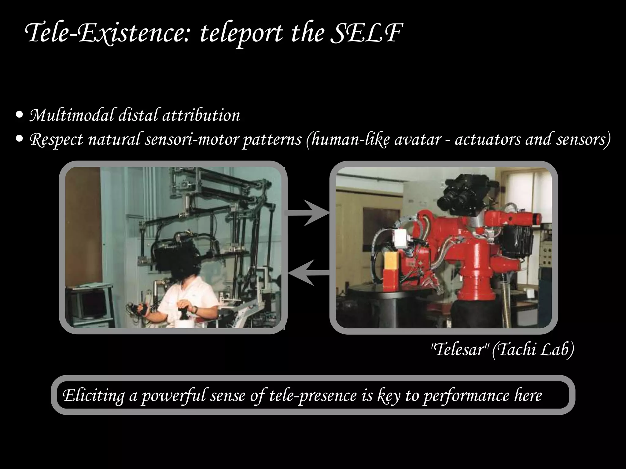 Tele-Existence: teleport the SELF
"Telesar" (Tachi Lab)
Eliciting a powerful sense of tele-presence is key to performance here
• Multimodal distal attribution
• Respect natural sensori-motor patterns (human-like avatar - actuators and sensors)
 