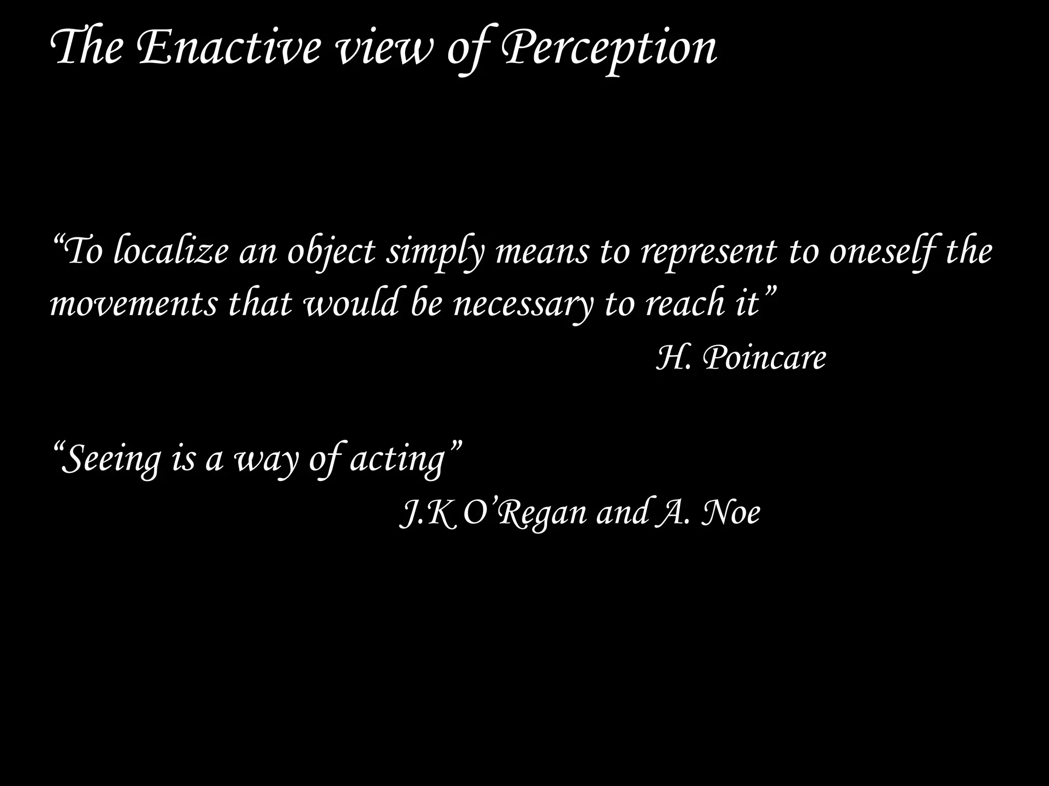 The Enactive view of Perception
“To localize an object simply means to represent to oneself the
movements that would be necessary to reach it”
H. Poincare
“Seeing is a way of acting”
J.K O’Regan and A. Noe
 