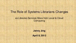 The Role of Systems Librarians Changes
as Libraries Services Move from Local to Cloud
Computing
Jenny Jing
April 8, 2013
 