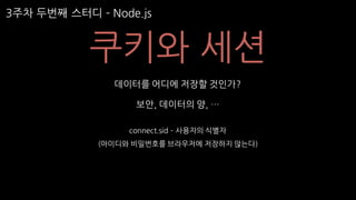 3주차 두번째 스터디 ­ Node.js
쿠키와 세션
데이터를 어디에 저장할 것인가?
보안, 데이터의 양, …
connect.sid ­ 사용자의 식별자
(아이디와 비밀번호를 브라우저에 저장하지 않는다)
 