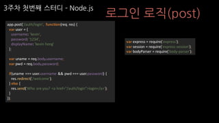 3주차 첫번째 스터디 ­ Node.js
로그인 로직(post)
app.post('/auth/login',	 function(req,	res)	{
var user	=	{
username:	'kevin',
password:	'1234',
displayName:	'kevin hong'
};
var uname =	req.body.username;
var pwd =	req.body.password;
if(uname ===	user.username &&	pwd ===	user.password)	{
res.redirect('/welcome');
}	else	{
res.send('Who	are	you?	<a	href="/auth/login">login</a>');
}
});
var express	=	require('express');
var session	=	require('express-session');
var bodyParser =	require('body-parser');
 