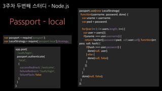 Passport - local
var passport	=	require('passport');
var LocalStrategy =	require('passport-local').Strategy;
app.post(
'/auth/login',
passport.authenticate(
'local',
{
successRedirect:	'/welcome',
failureRedirect:	'/auth/login',
failureFlash:	false
}
)
);
passport.use(new	LocalStrategy(
function(username,	password,	done)	 {
varuname =	username;
varpwd =	password;
for	(var i =	0;	i <	users.length;	i++)	{
varuser	=	users[i];
if(uname ===	user.username)	{
return	hasher({password:pwd,	 salt:user.salt},	function(err,	
pass,	salt,	hash)	{
if(hash	===	user.password)	{
done(null,	user);
}	else	{
done(null,	false);
}
});
}
}
done(null,	false);
}
));
3주차 두번째 스터디 ­ Node.js
 