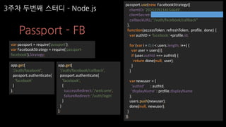 Passport - FB
var passport	=	require('passport');
var FacebookStrategy =	require('passport-
facebook').Strategy;
app.get(
'/auth/facebook',
passport.authenticate(
'facebook'
)
);
app.get(
'/auth/facebook/callback',
passport.authenticate(
'facebook',
{
successRedirect:	'/welcome',
failureRedirect:	'/auth/login'
}
)
);
passport.use(new	FacebookStrategy({
clientID:	'2925359214154649',
clientSecret:	'0966dbedda54bbafe984f7e12bcd0c40',
callbackURL:	"/auth/facebook/callback"
},
function(accessToken,	refreshToken,	 profile,	done)	{
varauthID =	'facebook:'+profile.id;
for	(var i =	0;	i <	users.length;	i++)	{
varuser	=	users[i];
if	(user.authId ===	authId)	{
return	done(null,	 user);
}
}
varnewuser =	{
'authId'						:	authId,
'displayName'	:	profile.displayName
};
users.push(newuser);
done(null,	newuser);
}
));
3주차 두번째 스터디 ­ Node.js
 