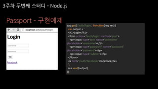 Passport - 구현예제
app.get('/auth/login',	 function(req,	res)	{
var output	=	`
<h1>Login</h1>
<form	action='/auth/login'	method='post'>
<p><input	type='text'	name='username'	
placeholder='useranme'></p>
<p><input	type='password'	name='password'	
placeholder='password'></p>
<p><input	type="submit"></p>
</form>
<a	href="/auth/facebook">facebook</a>
`;
res.send(output);
});
3주차 두번째 스터디 ­ Node.js
 