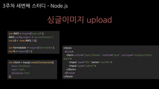 3주차 세번째 스터디 ­ Node.js
싱글이미지 upload
var AWS	=	require('aws-sdk');
AWS.config.region =	'ap-northeast-1';
var s3	=		new	AWS.S3();
var formidable	=	require('formidable');
var fs	=	require('fs');
var client	=	mysql.createConnection({
host:	'localhost',
user:	'root',
database:	'test'
});
<html>
<body>
<form	action="/api/1/books"	method="post"	 enctype="multipart/form-
data">
<input	type="file"	name="userfile">
<input	type="submit">
</form>
</body>
</html>
 