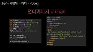 3주차 세번째 스터디 ­ Node.js
멀티이미지 upload
var express	=	require('express');
var bodyParser =	require('body-parser');
var multer =	require('multer');
var multerS3	=	require('multer-s3');
var AWS	=	require('aws-sdk');
AWS.config.region =	'ap-northeast-1';
var app	=	express();
var s3	=	new	AWS.S3();
app.use(bodyParser.json());
<!DOCTYPE	html>
<html	lang="en">
<head>
<meta	charset="UTF-8">
<title></title>
</head>
<body>
<form	action="/api/1/multers3"	method="post"	
enctype="multipart/form-data">
<input	type="file"	name="userPhoto"	 multiple	/>
<input	type="submit">
</form>
</body>
</html>
 