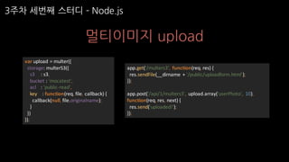 3주차 세번째 스터디 ­ Node.js
멀티이미지 upload
app.get('/multers3',	 function(req,	res)	{
res.sendFile(__dirname +	'/public/uploadform.html');
});
app.post('/api/1/multers3',	 upload.array('userPhoto',	 10),	
function(req,	res,	next)	{
res.send('uploaded!');
});
var upload	=	multer({
storage:	multerS3({
s3					:	s3,
bucket	:	'mocatest',
acl :	'public-read',
key				:	function(req,	file,	callback)	{
callback(null,	file.originalname);
}
})
});
 