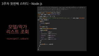 3주차 첫번째 스터디 ­ Node.js
모델/작가
리스트 조회
users 리소스 api
/*	모델/작가 리스트 조회(select)	- user_type:	M(모델),	P(작가)	+++	나중에 시
간되면 쿼리스트링 더 넣어서 필터도 만들기!!!	*/
//	moca.com/api/1/users?user_type=M
router.get('/',	function(req,	res,	next)	{
var user_type =	req.query.user_type;
if	(user_type ==	'P'	||	'M'	)	{
client.query('SELECT	*	FROM	user	WHERE	user_type =	?',	user_type,	function	
(err,	rows,	fields)	{
if(err)	{
console.log(err);
}
varusers	=	[];
rows.forEach(function(row)	{
users.push({
id								 :	row.id,
username		:	row.username,
address			 :	row.address,
price					 :	row.price,
user_type :	row.user_type
});
});
res.json({users:	 users});
});
}
});
router/get(‘/’, callback)
 