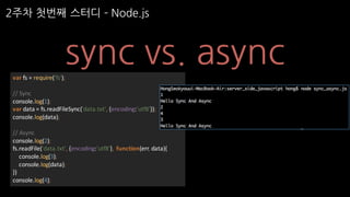 2주차 첫번째 스터디 ­ Node.js
sync vs. asyncvar fs	=	require('fs');
//	Sync
console.log(1);
var data	=	fs.readFileSync('data.txt',	{encoding:'utf8'});
console.log(data);
//	Async
console.log(2);
fs.readFile('data.txt',	{encoding:'utf8'},	 function(err,	data){
console.log(3);
console.log(data);
})
console.log(4);
 