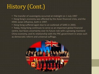 History (Cont.)
 • The transfer of sovereignty occurred at midnight on 1 July 1997
 • Hong Kong's economy was affected by the Asian financial crisis, and the
 H5N1 avian influenza, both in 1997.
 • Hong Kong suffered again due to an outbreak of SARS in 2003.
 • Today, Hong Kong continues to serve as an important global financial
 centre, but faces uncertainty over its future role with a growing mainland
 China economy, and its relationship with the PRC government in areas such
 as democratic reform and universal suffrage.
 