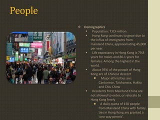 People
          Demographics
             Population: 7.03 million.
             Hong Kong continues to grow due to
              the influx of immigrants from
              mainland China, approximating 45,000
              per year.
             Life expectancy in Hong Kong is 79.8
              years for males and 86.1 years for
              females. Among the highest in the
              world.
             About 95% of the people of Hong
              Kong are of Chinese descent
                      Major ethnicities are:
                    Cantonese, Taishanese, Hakka
                    and Chiu Chow
             Residents from Mainland China are
              not allowed to enter, or relocate to
              Hong Kong freely
                     A daily quota of 150 people
                    from Mainland China with family
                    ties in Hong Kong are granted a
                    'one way permit'.
 