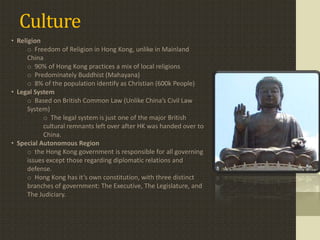 Culture
• Religion
      o Freedom of Religion in Hong Kong, unlike in Mainland
      China
      o 90% of Hong Kong practices a mix of local religions
      o Predominately Buddhist (Mahayana)
      o 8% of the population identify as Christian (600k People)
• Legal System
      o Based on British Common Law (Unlike China’s Civil Law
      System)
            o The legal system is just one of the major British
            cultural remnants left over after HK was handed over to
            China.
• Special Autonomous Region
      o the Hong Kong government is responsible for all governing
      issues except those regarding diplomatic relations and
      defense.
      o Hong Kong has it’s own constitution, with three distinct
      branches of government: The Executive, The Legislature, and
      The Judiciary.
 