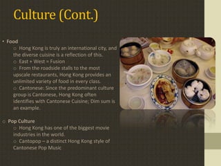 Culture (Cont.)
• Food
    o Hong Kong is truly an international city, and
    the diverse cuisine is a reflection of this.
    o East + West = Fusion
    o From the roadside stalls to the most
    upscale restaurants, Hong Kong provides an
    unlimited variety of food in every class.
    o Cantonese: Since the predominant culture
    group is Cantonese, Hong Kong often
    identifies with Cantonese Cuisine; Dim sum is
    an example.

o Pop Culture
    o Hong Kong has one of the biggest movie
    industries in the world.
    o Cantopop – a distinct Hong Kong style of
    Cantonese Pop Music
 