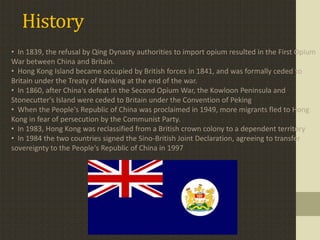 History
• In 1839, the refusal by Qing Dynasty authorities to import opium resulted in the First Opium
War between China and Britain.
• Hong Kong Island became occupied by British forces in 1841, and was formally ceded to
Britain under the Treaty of Nanking at the end of the war.
• In 1860, after China's defeat in the Second Opium War, the Kowloon Peninsula and
Stonecutter's Island were ceded to Britain under the Convention of Peking
• When the People's Republic of China was proclaimed in 1949, more migrants fled to Hong
Kong in fear of persecution by the Communist Party.
• In 1983, Hong Kong was reclassified from a British crown colony to a dependent territory
• In 1984 the two countries signed the Sino-British Joint Declaration, agreeing to transfer
sovereignty to the People's Republic of China in 1997
 