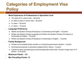 Categories of Employment Visa
Policy
   Work Experience at Professional or Specialist Level
       10+ years (5 in a senior role) -- 50 points
       5+ years (2 years in senior role) -- 40 points
       5+ years -- 30 points
       2+ years -- 10 points
   Language Proficiency
       Written and Spoken Chinese (Putonghua or Cantonese) and English -- 20 points
       Written and Spoken Foreign Language and Written and Spoken Chinese (Putonghua or
        Cantonese) or English -- 15 points
       Written and Spoken Chinese (Putonghua or Cantonese) or English -- 10 points
   Family Background
       At least one immediate family member is a Hong Kong permanent resident -- 5 points
       Accompanying spouse is educated at degree level or above -- 5 points
       5 points for each accompanying unmarried dependent child under 18 years of age (max of 10
        points) -- 5/10 points
   Maximum Points : 165
   Min Prevailing Points: 80
 