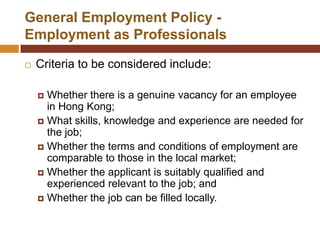 General Employment Policy -
Employment as Professionals

   Criteria to be considered include:

     Whether there is a genuine vacancy for an employee
      in Hong Kong;
     What skills, knowledge and experience are needed for
      the job;
     Whether the terms and conditions of employment are
      comparable to those in the local market;
     Whether the applicant is suitably qualified and
      experienced relevant to the job; and
     Whether the job can be filled locally.
 
