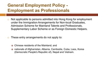 General Employment Policy -
Employment as Professionals
   Not applicable to persons admitted into Hong Kong for employment
    under the Immigration Arrangements for Non-local Graduates,
    Admission Scheme for Mainland Talents and Professionals,
    Supplementary Labor Scheme or as Foreign Domestic Helpers.


   These entry arrangements do not apply to:

       Chinese residents of the Mainland; and
       nationals of Afghanistan, Albania, Cambodia, Cuba, Laos, Korea
        (Democratic People's Republic of), Nepal and Vietnam.
 