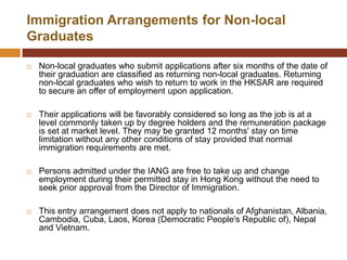 Immigration Arrangements for Non-local
Graduates

   Non-local graduates who submit applications after six months of the date of
    their graduation are classified as returning non-local graduates. Returning
    non-local graduates who wish to return to work in the HKSAR are required
    to secure an offer of employment upon application.

   Their applications will be favorably considered so long as the job is at a
    level commonly taken up by degree holders and the remuneration package
    is set at market level. They may be granted 12 months' stay on time
    limitation without any other conditions of stay provided that normal
    immigration requirements are met.

   Persons admitted under the IANG are free to take up and change
    employment during their permitted stay in Hong Kong without the need to
    seek prior approval from the Director of Immigration.

   This entry arrangement does not apply to nationals of Afghanistan, Albania,
    Cambodia, Cuba, Laos, Korea (Democratic People's Republic of), Nepal
    and Vietnam.
 