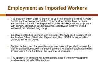 Employment as Imported Workers

   The Supplementary Labor Scheme (SLS) is implemented in Hong Kong to
    handle applications for importation of labor at technician level or below.
    Administered by the Labor Department of the HKSAR, it allows employers
    with genuine difficulties in finding suitable employees locally to import
    workers from outside Hong Kong.

   Employers intending to import workers under the SLS need to apply at the
    Application Office of the Labor Department, the HKSAR for approval-in-
    principle in the first place.

   Subject to the grant of approval-in-principle, an employer shall arrange for
    his/her prospective workers to submit an entry visa/permit application within
    three months from the date of the approval-in-principle.

   The approval-in-principle will automatically lapse if the entry visa/permit
    application is not submitted on time.
 