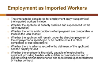Employment as Imported Workers

   The criteria to be considered for employment entry visa/permit of
    the imported workers include:
   Whether the applicant is suitably qualified and experienced for the
    job in question;
   Whether the terms and conditions of employment are comparable to
    those in the local market;
   Whether the applicant will remain under the direct employment of
    the employer for a specific job or be contracted out to other
    companies or sub-contractors;
   Whether there is adverse record to the detriment of the applicant
    and the employer; and
   Whether the employer is financially capable of employing the
    applicant, providing him/her with suitable accommodation and of
    guaranteeing his/her maintenance and repatriation upon termination
    of his/her contract.
 