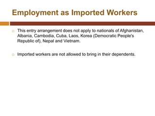 Employment as Imported Workers

   This entry arrangement does not apply to nationals of Afghanistan,
    Albania, Cambodia, Cuba, Laos, Korea (Democratic People's
    Republic of), Nepal and Vietnam.


   Imported workers are not allowed to bring in their dependents.
 