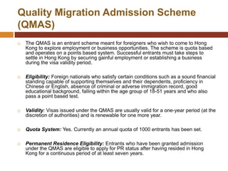 Quality Migration Admission Scheme
(QMAS)
   The QMAS is an entrant scheme meant for foreigners who wish to come to Hong
    Kong to explore employment or business opportunities. The scheme is quota based
    and operates on a points based system. Successful entrants must take steps to
    settle in Hong Kong by securing gainful employment or establishing a business
    during the visa validity period.

   Eligibility: Foreign nationals who satisfy certain conditions such as a sound financial
    standing capable of supporting themselves and their dependents, proficiency in
    Chinese or English, absence of criminal or adverse immigration record, good
    educational background, falling within the age group of 18-51 years and who also
    pass a point based test.

   Validity: Visas issued under the QMAS are usually valid for a one-year period (at the
    discretion of authorities) and is renewable for one more year.

   Quota System: Yes. Currently an annual quota of 1000 entrants has been set.

   Permanent Residence Eligibility: Entrants who have been granted admission
    under the QMAS are eligible to apply for PR status after having resided in Hong
    Kong for a continuous period of at least seven years.
 